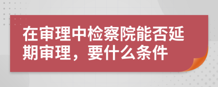 在审理中检察院能否延期审理，要什么条件