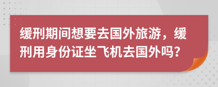 缓刑期间想要去国外旅游，缓刑用身份证坐飞机去国外吗？