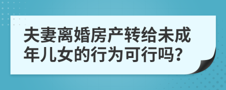 夫妻离婚房产转给未成年儿女的行为可行吗？