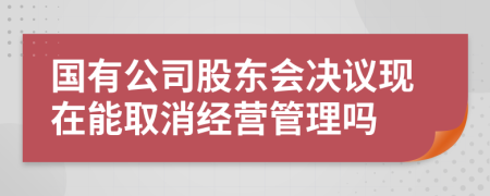 国有公司股东会决议现在能取消经营管理吗