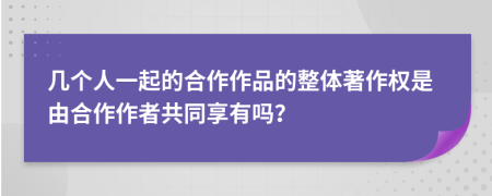 几个人一起的合作作品的整体著作权是由合作作者共同享有吗？