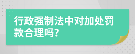 行政强制法中对加处罚款合理吗？