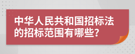 中华人民共和国招标法的招标范围有哪些？