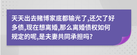 天天出去赌博家底都输光了,还欠了好多债,现在想离婚,那么离婚债权如何规定的呢,是夫妻共同承担吗？