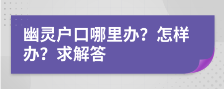 幽灵户口哪里办？怎样办？求解答