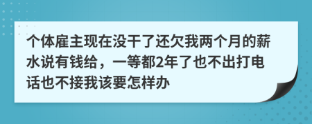 个体雇主现在没干了还欠我两个月的薪水说有钱给，一等都2年了也不出打电话也不接我该要怎样办