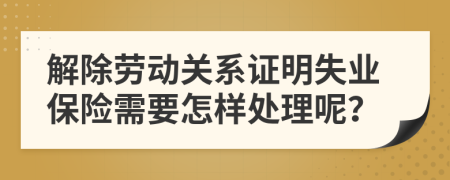 解除劳动关系证明失业保险需要怎样处理呢？