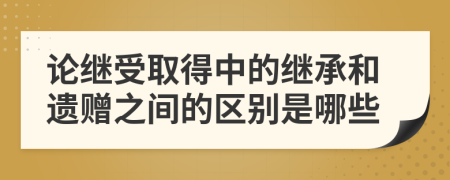 论继受取得中的继承和遗赠之间的区别是哪些