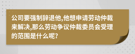 公司要强制辞退他,他想申请劳动仲裁来解决,那么劳动争议仲裁委员会受理的范围是什么呢？