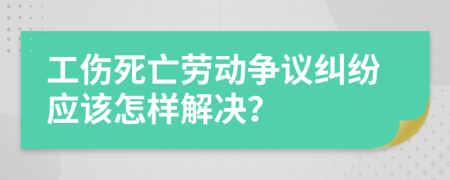 工伤死亡劳动争议纠纷应该怎样解决？