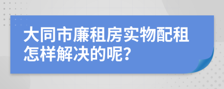 大同市廉租房实物配租怎样解决的呢？