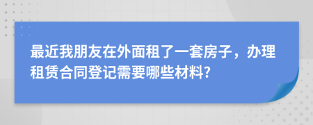 最近我朋友在外面租了一套房子，办理租赁合同登记需要哪些材料?