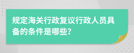 规定海关行政复议行政人员具备的条件是哪些？