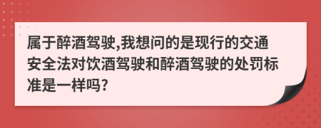 属于醉酒驾驶,我想问的是现行的交通安全法对饮酒驾驶和醉酒驾驶的处罚标准是一样吗?