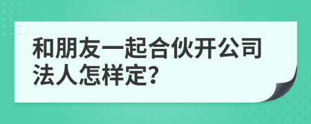 和朋友一起合伙开公司法人怎样定？