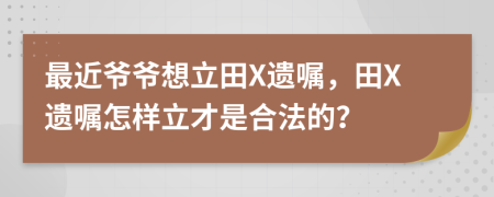 最近爷爷想立田X遗嘱，田X遗嘱怎样立才是合法的？