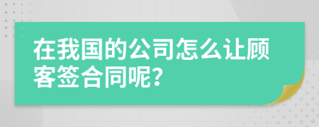 在我国的公司怎么让顾客签合同呢？