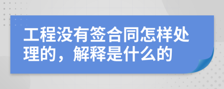 工程没有签合同怎样处理的，解释是什么的