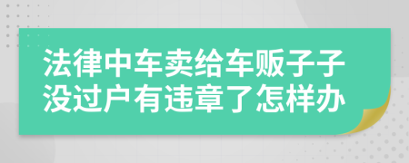 法律中车卖给车贩子子没过户有违章了怎样办