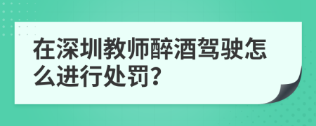 在深圳教师醉酒驾驶怎么进行处罚？