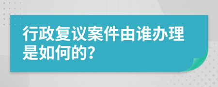 行政复议案件由谁办理是如何的？