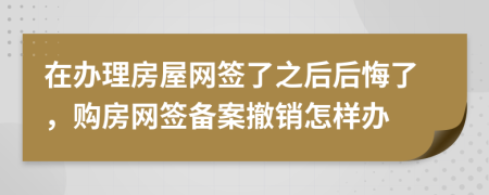 在办理房屋网签了之后后悔了，购房网签备案撤销怎样办