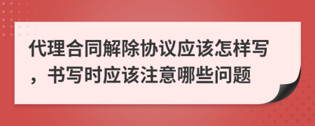 代理合同解除协议应该怎样写，书写时应该注意哪些问题