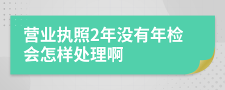 营业执照2年没有年检会怎样处理啊