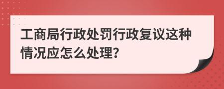 工商局行政处罚行政复议这种情况应怎么处理？