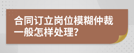 合同订立岗位模糊仲裁一般怎样处理？