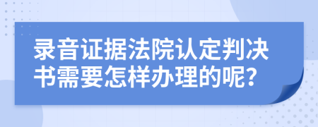 录音证据法院认定判决书需要怎样办理的呢？