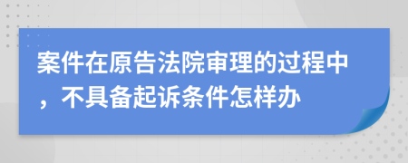 案件在原告法院审理的过程中，不具备起诉条件怎样办