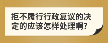 拒不履行行政复议的决定的应该怎样处理啊?