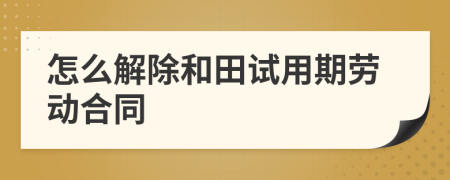 怎么解除和田试用期劳动合同