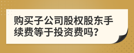 购买子公司股权股东手续费等于投资费吗？