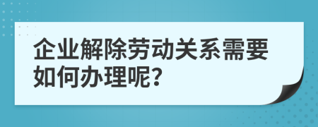 企业解除劳动关系需要如何办理呢？