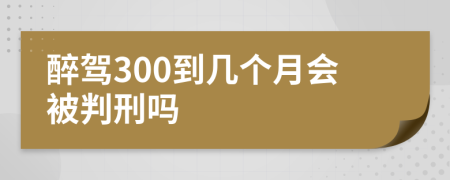 醉驾300到几个月会被判刑吗