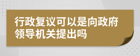 行政复议可以是向政府领导机关提出吗