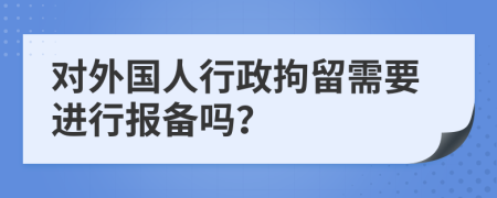 对外国人行政拘留需要进行报备吗？