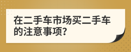 在二手车市场买二手车的注意事项？