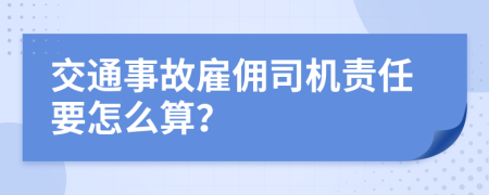 交通事故雇佣司机责任要怎么算？