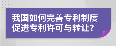 我国如何完善专利制度促进专利许可与转让？