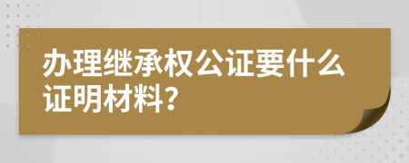 办理继承权公证要什么证明材料？