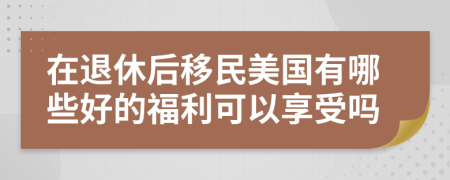 在退休后移民美国有哪些好的福利可以享受吗