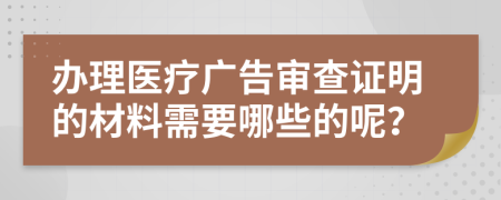办理医疗广告审查证明的材料需要哪些的呢？