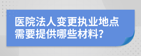 医院法人变更执业地点需要提供哪些材料？