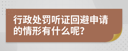 行政处罚听证回避申请的情形有什么呢？