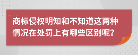 商标侵权明知和不知道这两种情况在处罚上有哪些区别呢？