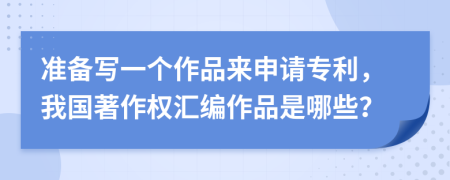 准备写一个作品来申请专利，我国著作权汇编作品是哪些？