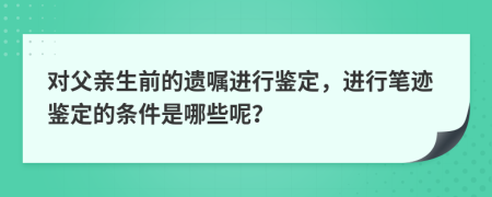 对父亲生前的遗嘱进行鉴定，进行笔迹鉴定的条件是哪些呢？